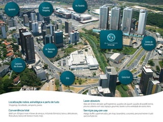 Av. Paralela
                                         Salvador
Iguatemi                                 Shopping




                                                                                                                                                                           Centro de
                                                                                                                                                                          Convenções
                                             Av. Tancredo
                                                 Neves



       Caminho
      das Árvores


                                                                              Orla                                                            Costa Azul
                                                                       Orla




                                                                                               Lazer  absoluto
Localização  nobre,  estratégica  e  perto  de  tudo
                                                                                               Mais de 50 itens de lazer: golf experience, quadras de squash, quadra de paddle tennis,
Shoppings, faculdades, aeroporto, praias.
                                                                                               piscina coberta com raia, espaços gourmet, boate e uma variedade de outros itens.
Conveniência  total                                                                            Serviços  pay-per-use
Mall com 30 lojas e mais 4 boxes de serviços, incluindo farmácia, banco, delicatessen,         Adega, buffet, supermercados, pet shop, lavanderia, costureira, personal trainer e tudo
floricultura, banca de revista e muito mais.                                                   que você precisa.
 