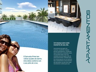 Apartamentos
                                  Um  espaço  para  cada  
                                  momento  do  seu  dia.

                                  Uma estrutura sem igual, com
                                  5 piscinas, 2 academias, 9 espaços
                                  gourmet, golf experience, 2 quadras de
                                  squash totalmente envidraçadas, boate
                                  com pé-direito duplo e mais uma
O  Salvador  Prime  tem           variedade enorme de opções. Além da
                                  imensa área de lazer, o Salvador Prime
várias  opções  de  planta.       tem serviços pay-per-use e um mall com
Uma  delas  combina  com          lojas, entretenimento e marcas famosas
                                  que vão facilitar o seu dia a dia e trazer
o  seu  jeito  de  viver.         mais diversão e conforto para você.
 