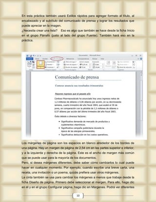 En esta práctica también usará Estilos rápidos para agregar formato al título, al
encabezado y al subtítulo del comunicado de prensa y lograr los resultados que
puede apreciar en la imagen.
¿Necesita crear una lista?   Eso es algo que también se hace desde la ficha Inicio
en el grupo Párrafo (justo al lado del grupo Fuente). También hará eso en la
práctica.




Los márgenes de página son los espacios en blanco alrededor de los bordes de
una página. Hay un margen de página de 2,54 cm en las partes superior e inferior,
y a la izquierda y derecha de la página. Este es el ancho de margen más común
que se puede usar para la mayoría de los documentos.
Pero, si desea márgenes diferentes, debe saber cómo cambiarlos lo cual puede
hacer en cualquier momento. Por ejemplo, cuando escribe una breve carta, una
receta, una invitación o un poema, quizás prefiera usar otros márgenes.
La cinta también se usa para cambiar los márgenes a menos que trabaje desde la
ficha Diseño de página. Primero debe seleccionar el margen. Para ello, haga clic
en él y en el grupo Configurar página, haga clic en Márgenes. Podrá ver diferentes

                                        10
 