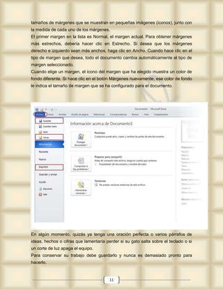 tamaños de márgenes que se muestran en pequeñas imágenes (iconos), junto con
la medida de cada uno de los márgenes.
El primer margen en la lista es Normal, el margen actual. Para obtener márgenes
más estrechos, debería hacer clic en Estrecho. Si desea que los márgenes
derecho e izquierdo sean más anchos, haga clic en Ancho. Cuando hace clic en el
tipo de margen que desea, todo el documento cambia automáticamente al tipo de
margen seleccionado.
Cuando elige un margen, el icono del margen que ha elegido muestra un color de
fondo diferente. Si hace clic en el botón Márgenes nuevamente, ese color de fondo
le indica el tamaño de margen que se ha configurado para el documento.




En algún momento, quizás ya tenga una oración perfecta o varios párrafos de
ideas, hechos o cifras que lamentaría perder si su gato salta sobre el teclado o si
un corte de luz apaga el equipo.
Para conservar su trabajo debe guardarlo y nunca es demasiado pronto para
hacerlo.


                                        11
 