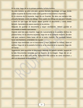 En la cinta, haga clic en la primera pestaña, la ficha Archivo.
De esta manera, se abre una gran ventana llamada Backstage, un lugar donde
puede ocuparse de muchas cosas como guardar el documento e imprimirlo.
En la columna de la izquierda, haga clic en Guardar. Se abre una ventana más
pequeña llamada cuadro de diálogo. Este cuadro de diálogo se usa para indicarle
a Word en qué lugar del equipo desea guardar el documento y cómo desea
llamarlo. Aprenderá los pasos exactos en la práctica.
Después de guardar el documento y seguir escribiendo, deberá guardar el
documento a medida que avanza.
Cuando esté listo para imprimir, haga clic nuevamente en la pestaña Archivo (la
primera ficha). En la columna izquierda, haga clic en el comando Imprimir. Se abre
una gran ventana y debe hacer clic en el botón Imprimir. Por supuesto deberá
tener una impresora conectada a su equipo.
Cuando haya terminado con el documento y haya guardado su trabajo, cierre el
archivo. Haga clic en la pestaña Archivo y, en la columna de la izquierda, haga clic
en Cerrar.
Sugerencia: para encontrar el documento después de haberlo cerrado, busque en
la lista Documentos recientes que se muestra en la imagen. Haga clic en un
documento de la lista para abrirlo. Aprenderá más acerca de cómo encontrar y
abrir un documento en la práctica.




                                          12
 