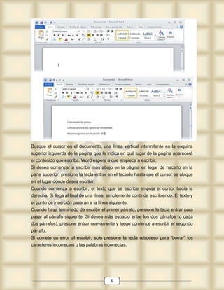 Busque el cursor en el documento, una línea vertical intermitente en la esquina
superior izquierda de la página que le indica en qué lugar de la página aparecerá
el contenido que escriba. Word espera a que empiece a escribir.
Si desea comenzar a escribir más abajo en la página en lugar de hacerlo en la
parte superior, presione la tecla entrar en el teclado hasta que el cursor se ubique
en el lugar donde desea escribir.
Cuando comienza a escribir, el texto que se escribe empuja el cursor hacia la
derecha. Si llega al final de una línea, simplemente continúe escribiendo. El texto y
el punto de inserción pasarán a la línea siguiente.
Cuando haya terminado de escribir el primer párrafo, presione la tecla entrar para
pasar al párrafo siguiente. Si desea más espacio entre los dos párrafos (o cada
dos párrafos), presione entrar nuevamente y luego comience a escribir el segundo
párrafo.
Si comete un error al escribir, solo presione la tecla retroceso para “borrar” los
caracteres incorrectos o las palabras incorrectas.




                                          6
 