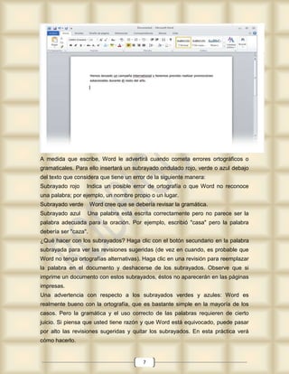 A medida que escribe, Word le advertirá cuando cometa errores ortográficos o
gramaticales. Para ello insertará un subrayado ondulado rojo, verde o azul debajo
del texto que considera que tiene un error de la siguiente manera:
Subrayado rojo    Indica un posible error de ortografía o que Word no reconoce
una palabra; por ejemplo, un nombre propio o un lugar.
Subrayado verde       Word cree que se debería revisar la gramática.
Subrayado azul    Una palabra está escrita correctamente pero no parece ser la
palabra adecuada para la oración. Por ejemplo, escribió "casa" pero la palabra
debería ser "caza".
¿Qué hacer con los subrayados? Haga clic con el botón secundario en la palabra
subrayada para ver las revisiones sugeridas (de vez en cuando, es probable que
Word no tenga ortografías alternativas). Haga clic en una revisión para reemplazar
la palabra en el documento y deshacerse de los subrayados. Observe que si
imprime un documento con estos subrayados, éstos no aparecerán en las páginas
impresas.
Una advertencia con respecto a los subrayados verdes y azules: Word es
realmente bueno con la ortografía, que es bastante simple en la mayoría de los
casos. Pero la gramática y el uso correcto de las palabras requieren de cierto
juicio. Si piensa que usted tiene razón y que Word está equivocado, puede pasar
por alto las revisiones sugeridas y quitar los subrayados. En esta práctica verá
cómo hacerlo.


                                          7
 