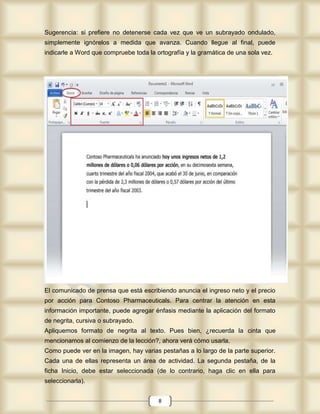 Sugerencia: si prefiere no detenerse cada vez que ve un subrayado ondulado,
simplemente ignórelos a medida que avanza. Cuando llegue al final, puede
indicarle a Word que compruebe toda la ortografía y la gramática de una sola vez.




El comunicado de prensa que está escribiendo anuncia el ingreso neto y el precio
por acción para Contoso Pharmaceuticals. Para centrar la atención en esta
información importante, puede agregar énfasis mediante la aplicación del formato
de negrita, cursiva o subrayado.
Apliquemos formato de negrita al texto. Pues bien, ¿recuerda la cinta que
mencionamos al comienzo de la lección?, ahora verá cómo usarla.
Como puede ver en la imagen, hay varias pestañas a lo largo de la parte superior.
Cada una de ellas representa un área de actividad. La segunda pestaña, de la
ficha Inicio, debe estar seleccionada (de lo contrario, haga clic en ella para
seleccionarla).


                                        8
 