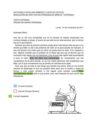 ACTIVIDAD A EVALUAR NÚMERO 2 (LISTA DE COTEJO)
REDACCIÓN DE DOS TEXTOS PERSONALES (BREVE Y EXTENSO)

TEXTO EXTENSO
PÁGINA DE DIARIO PERSONAL

                                                   Lunes, 14 de noviembre de 2011

Estimado Diario:

Hoy fue un día muy complicado pus en la escuela he estado presionado con
muchos trabajos y tareas, lo bueno es que solo es por esta semana, (por lo menos
eso es lo que espero).
   Quisiera que para la próxima semana pueda tener más tiempo libre porque si no
tendré que faltar un día a las prácticas de violín en la para escolar de mariachi, lo
que me tendría muy triste pues en serio me gusta tocar el violín. Con respecto a
eso, déjame contarte que el profesor de la clase dijo que soy el alumno que ha
avanzado más rápido con los ejercicios y soy el que más rápido está aprendiendo
a tocar el violín. Esto me tiene muy emocionado . En comparación con mis
compañeros de la para escolar, yo ya voy cuatro ejercicios más adelantado que
ellos, por lo que normalmente soy el primero en retirarse de la clase.
   Creo que eso es todo lo que tengo que escribir por ahora. Esta es una buena
manera de desahogar lo que me gustaría decir pero que no puedo a causa de
tiempo y solo puedo contarle a mis papás unas cuantas cosas. Sigue
permitiéndome escribir todo lo que quiera, pero será después de que ocurra algo
interesante.




     Función Emotiva

     Uso de Primera Persona

Función Apelativa
 