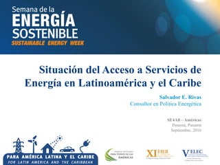 Situación del Acceso a Servicios de
Energía en Latinoamérica y el Caribe
Salvador E. Rivas
Consultor en Política Energética
SE4All – Américas
Panamá, Panamá
Septiembre, 2016
 