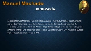 BIOGRAFÍA
El poeta Manuel Machado Ruiz (29/8/1874, Sevilla – 19/1/1947, Madrid) es el hermano
mayor de otro famoso autor llamado Antonio Machado Ruiz. Cursó estudios de
Filosofía y Letras antes de irse a Paris en 1899 donde trabajó como traductor. Regresó
a Madrid en 1900 y 10 años más tarde se casó. Durante la Guerra Civil residió en Burgos
y en 1983 se hizo miembro de la RAE.
 