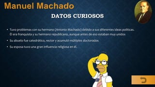 DATOS CURIOSOS
• Tuvo problemas con su hermano (Antonio Machado) debido a sus diferentes ideas políticas.
Él era franquista y su hermano republicano, aunque antes de eso estaban muy unidos
• Su abuelo fue catedrático, rector y acumuló múltiples doctorados
• Su esposa tuvo una gran influencia religiosa en él.
 