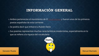 INFORMACIÓN GENERAL
o Ambos pertenecían al movimiento de El y fueron unos de los primeros
poetas españoles de esta corriente
o Se podría decir que imitaron a Rubén Darío
o Sus poemas representan muchas características modernistas, especialmente en lo
que se refiere a la riqueza del vocabulario
Salvador Rueda Manuel Machado
 