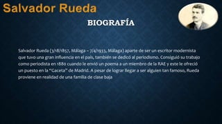BIOGRAFÍA
Salvador Rueda (3/18/1857, Málaga – 7/4/1933, Málaga) aparte de ser un escritor modernista
que tuvo una gran influencia en el país, también se dedicó al periodismo. Consiguió su trabajo
como periodista en 1880 cuando le envió un poema a un miembro de la RAE y este le ofreció
un puesto en la “Gaceta” de Madrid. A pesar de lograr llegar a ser alguien tan famoso, Rueda
proviene en realidad de una familia de clase baja
 