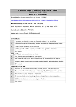 .




             PLANTILLA PARA EL ANÁLISIS DE WEBS DE CENTRO
                                    Pere Marquès (UAB, 11/2002)
                                   ASPECTOS GENERALES
Dirección URL (+ fecha de consulta): fecha de consulta 07/05/2011

http://www.juntadeandalucia.es/averroes/centros-tic/11602873/helvia/sitio/index.cgi

Nombre del centro docente (+web):C.E.PR San José

WEB: Plataforma educativa Helvia Sitio Web de C.E.PR. SAN JOSÉ

Nivel educativo: Educaión Primaria

Ciudad, país (+ idioma): Prado del Rey ( Cádiz)



ESTRUCTURA:
       Página web sencilla (sin frames), con índice de enlaces a los contenidos.

X      Estructura con menús-frame (superior, laterales...) alrededor de una zona central amplia

X      Portal o revista digital con varias columnas.

       Artística: portada artística que incluye el índice a los apartados relevantes

       Otra (explicar):

TIPOLOGÍA (según los contenidos/servicios que ofrece):
X      Web descriptiva del centro y de su organización

X      Web funcional: proporciona recursos, informa de las actividades que se realizan....

       Dirigida a facilitar comunicación/gestiones entre profesores, alumnos, padres, entorno...

       Otra (explicar):

PROPÓSITO PRINCIPAL:
X      Presentar las características del centro: contexto, historia, estructura, servicios...

X      Proporcionar información útil a su comunidad: agenda, tablón de anuncios, revista...

X      Proporcionar recursos didácticos e información.

X      Ofrecer canales de comunicación/gestiones entre profesores, alumnos, padres...

       Establecer contactos con otros centros y con el entorno

       Otro (explicar):
 
