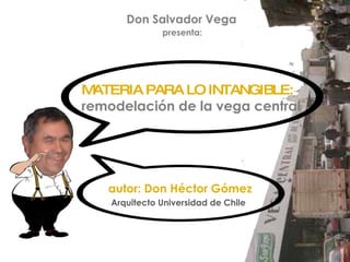 Don Salvador Vega  presenta: autor: Don Héctor Gómez Arquitecto Universidad de Chile MATERIA PARA LO INTANGIBLE: remodelación de la vega central 