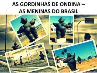 AS GORDINHAS DE ONDINA –
AS MENINAS DO BRASIL
 