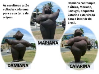 As esculturas estão
voltadas cada uma
para a sua terra de
origem.
DAMIANA
MARIANA
CATARINA
Damiana contempla
a África, Mariana,
Portugal, enquanto
Catarina está virada
para o interior do
Brasil.
 