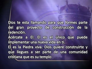 Dios te esta llamando para que formes parte del gran proyecto de construcción de la redención.Acércate a El. El es el único que puede implementar una nueva vida en ti.El es la Piedra viva. Dios quiere construirte y que llegues a ser parte de una comunidad cristiana que es su templo