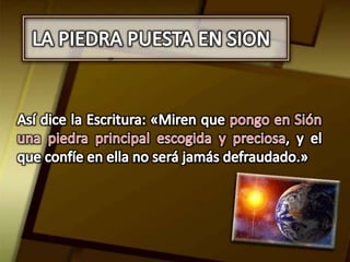 LA PIEDRA PUESTA EN SIONAsí dice la Escritura: «Miren que pongo en Sión una piedra principal escogida y preciosa, y el que confíe en ella no será jamás defraudado.» 