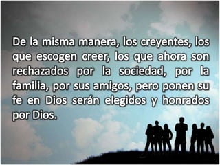 De la misma manera, los creyentes, los que escogen creer, los que ahora son rechazados por la sociedad, por la familia, por sus amigos, pero ponen su fe en Dios serán elegidos y honrados por Dios.
