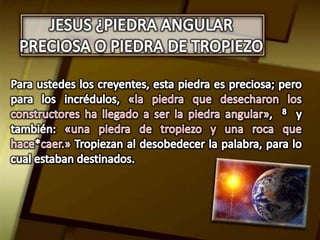 JESUS ¿PIEDRA ANGULAR PRECIOSA O PIEDRA DE TROPIEZOPara ustedes los creyentes, esta piedra es preciosa; pero para los incrédulos, «la piedra que desecharon los constructores ha llegado a ser la piedra angular»,  8  y también: «una piedra de tropiezo y una roca que hace*caer.» Tropiezan al desobedecer la palabra, para lo cual estaban destinados. 