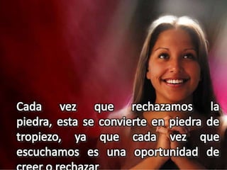 Cada vez que rechazamos la piedra, esta se convierte en piedra de tropiezo, ya que cada vez que escuchamos es una oportunidad de creer o rechazar