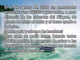El 6 de agosto de 1916 un remolcador arrastraba una barcaza aguas arriba, a poca distancia de las cataratas del Niágara, de pronto se aflojo el cable y el barco quedo a la deriva.¡deténganla y salven a los hombres!Pero nada se podía hacer. Cuando todos habían perdido la esperanza de salvar a los tripulantes, de pronto el barco se levanto en medio de la corriente