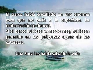 El barco había encallado en una enorme roca que no salía a la superficie. La embarcación se detuvo.Si el barco hubiese avanzado mas, hubiesen perecido en las peligrosas aguas de las cataratas.Una Roca les había salvado la vida