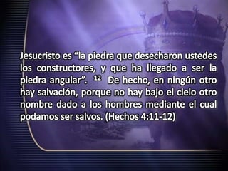 Jesucristo es “la piedra que desecharon ustedes los constructores, y que ha llegado a ser la piedra angular”.  12  De hecho, en ningún otro hay salvación, porque no hay bajo el cielo otro nombre dado a los hombres mediante el cual podamos ser salvos.(Hechos 4:11-12)