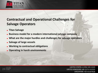 Contractual and Operational Challenges for Salvage Operators Titan Salvage  Business model for a modern international salvage company  What are the major hurdles and challenges for salvage operators  Salvage of large vessels  Working to contractual obligations  Operating in harsh environments