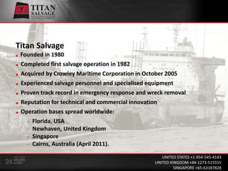 Titan SalvageFounded in 1980 Completed first salvage operation in 1982  Acquired by Crowley Maritime Corporation in October 2005  Experienced salvage personnel and specialised equipment Proven track record in emergency response and wreck removal Reputation for technical and commercial innovation  Operation bases spread worldwide: Florida, USA