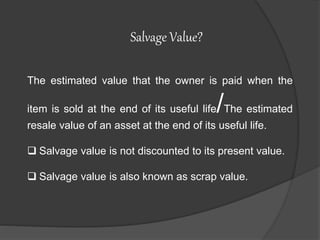 The estimated value that the owner is paid when the
item is sold at the end of its useful life/The estimated
resale value of an asset at the end of its useful life.
Salvage value is not discounted to its present value.
Salvage value is also known as scrap value.
Salvage Value?