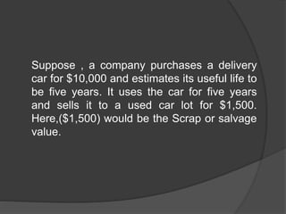 Suppose , a company purchases a delivery
car for $10,000 and estimates its useful life to
be five years. It uses the car for five years
and sells it to a used car lot for $1,500.
Here,($1,500) would be the Scrap or salvage
value.