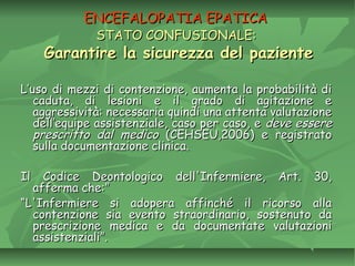 ENCEFALOPATIA EPATICAENCEFALOPATIA EPATICA
STATO CONFUSIONALE:STATO CONFUSIONALE:
Garantire la sicurezza del pazienteGarantire la sicurezza del paziente
L’uso di mezzi di contenzione, aumenta la probabilità diL’uso di mezzi di contenzione, aumenta la probabilità di
caduta, di lesioni e il grado di agitazione ecaduta, di lesioni e il grado di agitazione e
aggressività: necessaria quindi una attenta valutazioneaggressività: necessaria quindi una attenta valutazione
dell’equipe assistenziale, caso per caso, edell’equipe assistenziale, caso per caso, e deve esseredeve essere
prescritto dal medicoprescritto dal medico (CEHSEU,2006) e registrato(CEHSEU,2006) e registrato
sulla documentazione clinica.sulla documentazione clinica.
Il Codice Deontologico dell'Infermiere, Art. 30,Il Codice Deontologico dell'Infermiere, Art. 30,
afferma che:”afferma che:”
““L'Infermiere si adopera affinché il ricorso allaL'Infermiere si adopera affinché il ricorso alla
contenzione sia evento straordinario, sostenuto dacontenzione sia evento straordinario, sostenuto da
prescrizione medica e da documentate valutazioniprescrizione medica e da documentate valutazioni
assistenziali”.assistenziali”.
 