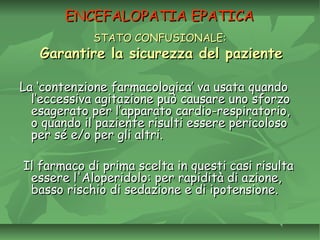 ENCEFALOPATIA EPATICAENCEFALOPATIA EPATICA
STATO CONFUSIONALE:STATO CONFUSIONALE:
Garantire la sicurezza del pazienteGarantire la sicurezza del paziente
La ‘contenzione farmacologica’ va usata quandoLa ‘contenzione farmacologica’ va usata quando
l’eccessiva agitazione può causare uno sforzol’eccessiva agitazione può causare uno sforzo
esagerato per l’apparato cardio-respiratorio,esagerato per l’apparato cardio-respiratorio,
o quando il paziente risulti essere pericolosoo quando il paziente risulti essere pericoloso
per sé e/o per gli altri.per sé e/o per gli altri.
Il farmaco di prima scelta in questi casi risultaIl farmaco di prima scelta in questi casi risulta
essere l'Aloperidolo: per rapidità di azione,essere l'Aloperidolo: per rapidità di azione,
basso rischio di sedazione e di ipotensione.basso rischio di sedazione e di ipotensione.
 