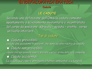 LE CADUTELE CADUTE
Secondo una definizione dell’OMS la caduta consiste:Secondo una definizione dell’OMS la caduta consiste:
spostamento o scivolamento involontario e incontrollatospostamento o scivolamento involontario e incontrollato
del corpo da posizione sdraiata – seduta – eretta versodel corpo da posizione sdraiata – seduta – eretta verso
un livello inferiore.un livello inferiore.
Tipi di caduteTipi di cadute
 Cadute prevedibili:Cadute prevedibili:
cadute che accadono inpazienti che sono ad alto rischio di cadutacadute che accadono inpazienti che sono ad alto rischio di caduta
Cadute non prevedibili:Cadute non prevedibili:
cadute che non possonoessere previste a priori prima della lorocomparsacadute che non possonoessere previste a priori prima della lorocomparsa
Cadute accidentali:Cadute accidentali:
La caduta può essereattribuita a fattori ambientali o a fatalitàLa caduta può essereattribuita a fattori ambientali o a fatalità
ENCEFALOPATIA EPATICAENCEFALOPATIA EPATICA
CaduteCadute
 