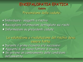 CaduteCadute
Prevenzione delle cadute:Prevenzione delle cadute:
ENCEFALOPATIA EPATICAENCEFALOPATIA EPATICA
♦♦ Individuare i soggetti a rischioIndividuare i soggetti a rischio
♦♦ Raccogliere informazioni dettagliate sui rischiRaccogliere informazioni dettagliate sui rischi
♦♦ Informazioni su precedenti caduteInformazioni su precedenti cadute
La valutazione o rivalutazione del rischio deveLa valutazione o rivalutazione del rischio deve
essere fatta:essere fatta:
♦♦ Durante il primo ricovero e/o successiviDurante il primo ricovero e/o successivi
♦♦ Aggiunta di un nuovo fattore di rischioAggiunta di un nuovo fattore di rischio
♦♦ Se avviene un cambiamento delle condizioniSe avviene un cambiamento delle condizioni
dell’assistitodell’assistito
 