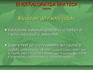 ENCEFALOPATIA EPATICAENCEFALOPATIA EPATICA
CaduteCadute
Rilevazione del rischio cadutaRilevazione del rischio caduta
●● Valutazione sistematica relativa ai fattori diValutazione sistematica relativa ai fattori di
rischio individuali e ambientalirischio individuali e ambientali
●● Scale e test per il rilevamento del rischio diScale e test per il rilevamento del rischio di
cadutacaduta (scala Stratify -GB, 1997-, scala di Conley -1999-, test(scala Stratify -GB, 1997-, scala di Conley -1999-, test
di Tinetti -1987-)di Tinetti -1987-): l'utilità è limitata per la scarsa specificità: l'utilità è limitata per la scarsa specificità
e la tendenza a sovrastimare il rischio di caduta.e la tendenza a sovrastimare il rischio di caduta.
 