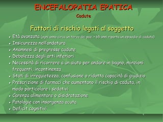 Fattori di rischio legati al soggettoFattori di rischio legati al soggetto
●● Età avanzataEtà avanzata (ogni anno circa un terzo dei paz. > 65 anni riporta un episodio di caduta)(ogni anno circa un terzo dei paz. > 65 anni riporta un episodio di caduta)
●● Insicurezza nell’andaturaInsicurezza nell’andatura
●● Anamnesi di pregresse caduteAnamnesi di pregresse cadute
●● Debolezza degli arti inferioriDebolezza degli arti inferiori
●● Necessità di ricorrere a un aiuto per andare in bagno, minzioniNecessità di ricorrere a un aiuto per andare in bagno, minzioni
frequenti, incontinenzafrequenti, incontinenza
●● Stati di irrequietezza, confusione o ridotta capacità di giudizioStati di irrequietezza, confusione o ridotta capacità di giudizio
●● Prescrizione di farmaci che aumentano il rischio di caduta, inPrescrizione di farmaci che aumentano il rischio di caduta, in
modo particolare i sedativimodo particolare i sedativi
●● Carenza alimentare o disidratazioneCarenza alimentare o disidratazione
●● Patologie con insorgenza acutaPatologie con insorgenza acuta
●● Deficit cognitiviDeficit cognitivi
ENCEFALOPATIA EPATICAENCEFALOPATIA EPATICA
CaduteCadute
 
