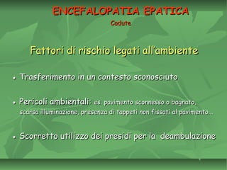 Fattori di rischio legati all’ambienteFattori di rischio legati all’ambiente
●● Trasferimento in un contesto sconosciutoTrasferimento in un contesto sconosciuto
●● Pericoli ambientali:Pericoli ambientali: es. pavimento sconnesso o bagnato,es. pavimento sconnesso o bagnato,
scarsa illuminazione, presenza di tappeti non fissati al pavimento...scarsa illuminazione, presenza di tappeti non fissati al pavimento...
●● Scorretto utilizzo dei presidi per la deambulazioneScorretto utilizzo dei presidi per la deambulazione
ENCEFALOPATIA EPATICAENCEFALOPATIA EPATICA
CaduteCadute
 