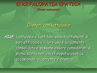 Clisteri con lattulosioClisteri con lattulosio
AISFAISF: Lattulosio e Lattitolo sono trattamenti di: Lattulosio e Lattitolo sono trattamenti di
pari efficacia e il loro uso è largamentepari efficacia e il loro uso è largamente
consolidato e possono essere considerati diconsolidato e possono essere considerati di
prima scelta nell'encefalopatia epaticaprima scelta nell'encefalopatia epatica
occasionale, ricorrente e cronicaoccasionale, ricorrente e cronica
ENCEFALOPATIA EPATICAENCEFALOPATIA EPATICA
Clisteri evacuativiClisteri evacuativi
 