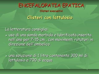 Clisteri con lattulosioClisteri con lattulosio
La letteratura consiglia:La letteratura consiglia:
●● uso di una sonda morbida e lubrificata inseritauso di una sonda morbida e lubrificata inserita
nell'ano per 7-15 cm , con movimenti rotatori innell'ano per 7-15 cm , con movimenti rotatori in
direzione dell'ombelicodirezione dell'ombelico
●● una soluzione di 1 litro contenente 300 ml diuna soluzione di 1 litro contenente 300 ml di
lattulosio e 700 di acqualattulosio e 700 di acqua
ENCEFALOPATIA EPATICAENCEFALOPATIA EPATICA
Clisteri evacuativiClisteri evacuativi
 