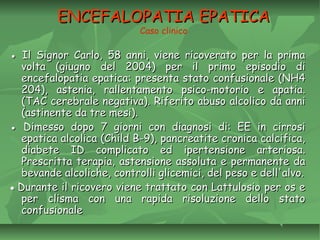 ENCEFALOPATIA EPATICAENCEFALOPATIA EPATICA
Caso clinico
●● Il Signor Carlo, 58 anni, viene ricoverato per la primaIl Signor Carlo, 58 anni, viene ricoverato per la prima
volta (giugno del 2004) per il primo episodio divolta (giugno del 2004) per il primo episodio di
encefalopatia epatica: presenta stato confusionale (NH4encefalopatia epatica: presenta stato confusionale (NH4
204), astenia, rallentamento psico-motorio e apatia.204), astenia, rallentamento psico-motorio e apatia.
(TAC cerebrale negativa). Riferito abuso alcolico da anni(TAC cerebrale negativa). Riferito abuso alcolico da anni
(astinente da tre mesi).(astinente da tre mesi).
●● Dimesso dopo 7 giorni con diagnosi di: EE in cirrosiDimesso dopo 7 giorni con diagnosi di: EE in cirrosi
epatica alcolica (Child B-9), pancreatite cronica calcifica,epatica alcolica (Child B-9), pancreatite cronica calcifica,
diabete ID complicato ed ipertensione arteriosa.diabete ID complicato ed ipertensione arteriosa.
Prescritta terapia, astensione assoluta e permanente daPrescritta terapia, astensione assoluta e permanente da
bevande alcoliche, controlli glicemici, del peso e dell'alvo.bevande alcoliche, controlli glicemici, del peso e dell'alvo.
●● Durante il ricovero viene trattato con Lattulosio per os eDurante il ricovero viene trattato con Lattulosio per os e
per clisma con una rapida risoluzione dello statoper clisma con una rapida risoluzione dello stato
confusionaleconfusionale
 