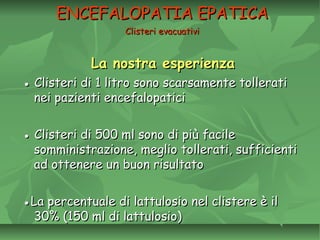 La nostra esperienzaLa nostra esperienza
●● Clisteri di 1 litro sono scarsamente tolleratiClisteri di 1 litro sono scarsamente tollerati
nei pazienti encefalopaticinei pazienti encefalopatici
●● Clisteri di 500 ml sono di più facileClisteri di 500 ml sono di più facile
somministrazione, meglio tollerati, sufficientisomministrazione, meglio tollerati, sufficienti
ad ottenere un buon risultatoad ottenere un buon risultato
●●La percentuale di lattulosio nel clistere è ilLa percentuale di lattulosio nel clistere è il
30% (150 ml di lattulosio)30% (150 ml di lattulosio)
ENCEFALOPATIA EPATICAENCEFALOPATIA EPATICA
Clisteri evacuativiClisteri evacuativi
 