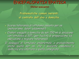 Problematiche comuni inerentiProblematiche comuni inerenti
al controllo dell'alvo a domicilioal controllo dell'alvo a domicilio
●● Scarsa tolleranza al lattulosio assunto per osScarsa tolleranza al lattulosio assunto per os
(meteorismo, dolori addominali)(meteorismo, dolori addominali)
●● Clisteri eseguiti a domicilio da soli 250 ml di soluzioneClisteri eseguiti a domicilio da soli 250 ml di soluzione
con lattulosio al 50% (per facilità di preparazione edcon lattulosio al 50% (per facilità di preparazione ed
esecuzione e migliore tolleranza)esecuzione e migliore tolleranza)
Il dosaggio di lattulosio endorettale, e probabilmenteIl dosaggio di lattulosio endorettale, e probabilmente
anche quello per os, che il paziente assumeva aanche quello per os, che il paziente assumeva a
domicilio era inferiore a quello consigliatodomicilio era inferiore a quello consigliato
ENCEFALOPATIA EPATICAENCEFALOPATIA EPATICA
Clisteri evacuativiClisteri evacuativi
 