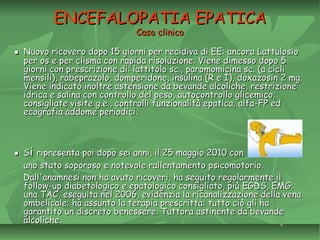 ENCEFALOPATIA EPATICAENCEFALOPATIA EPATICA
Caso clinicoCaso clinico
▪▪ Nuovo ricovero dopo 15 giorni per recidiva di EE: ancora LattulosioNuovo ricovero dopo 15 giorni per recidiva di EE: ancora Lattulosio
per os e per clisma con rapida risoluzione. Viene dimesso dopo 5per os e per clisma con rapida risoluzione. Viene dimesso dopo 5
giorni con prescrizione di: lattitolo sc., paromomicina sc. (a cicligiorni con prescrizione di: lattitolo sc., paromomicina sc. (a cicli
mensili), rabeprazolo, domperidone, insulina (R e I), doxazosin 2 mg.mensili), rabeprazolo, domperidone, insulina (R e I), doxazosin 2 mg.
Viene indicato inoltre astensione da bevande alcoliche, restrizioneViene indicato inoltre astensione da bevande alcoliche, restrizione
idrica e salina con controllo del peso, autocontrollo glicemico;idrica e salina con controllo del peso, autocontrollo glicemico;
consigliate visite g.e., controlli funzionalità epatica, alfa-FP edconsigliate visite g.e., controlli funzionalità epatica, alfa-FP ed
ecografia addome periodici.ecografia addome periodici.
▪▪ SSii ripresenta poi dopo sei anni, il 25 maggio 2010 conripresenta poi dopo sei anni, il 25 maggio 2010 con
uno stato soporoso e notevole rallentamento psicomotorio.uno stato soporoso e notevole rallentamento psicomotorio.
Dall'anamnesi non ha avuto ricoveri, ha seguito regolarmente ilDall'anamnesi non ha avuto ricoveri, ha seguito regolarmente il
follow-up diabetologico e epatologico consigliato, più EGDS, EMG;follow-up diabetologico e epatologico consigliato, più EGDS, EMG;
una TAC, eseguita nel 2006, evidenzia la ricanalizzazione della venauna TAC, eseguita nel 2006, evidenzia la ricanalizzazione della vena
ombelicale; ha assunto la terapia prescritta: tutto ciò gli haombelicale; ha assunto la terapia prescritta: tutto ciò gli ha
garantito un discreto benessere. Tuttora astinente da bevandegarantito un discreto benessere. Tuttora astinente da bevande
alcoliche.alcoliche.
 