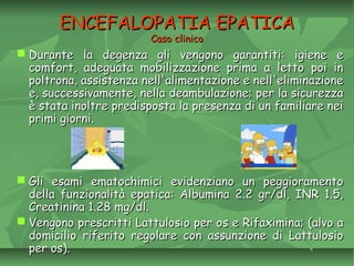 ENCEFALOPATIA EPATICAENCEFALOPATIA EPATICA
Caso clinicoCaso clinico
 Durante la degenza gli vengono garantiti: igiene eDurante la degenza gli vengono garantiti: igiene e
comfort, adeguata mobilizzazione prima a letto poi incomfort, adeguata mobilizzazione prima a letto poi in
poltrona, assistenza nell'alimentazione e nell'eliminazionepoltrona, assistenza nell'alimentazione e nell'eliminazione
e, successivamente, nella deambulazione; per la sicurezzae, successivamente, nella deambulazione; per la sicurezza
è stata inoltre predisposta la presenza di un familiare neiè stata inoltre predisposta la presenza di un familiare nei
primi giorni.primi giorni.
 Gli esami ematochimici evidenziano un peggioramentoGli esami ematochimici evidenziano un peggioramento
della funzionalità epatica: Albumina 2.2 gr/dl, INR 1.5,della funzionalità epatica: Albumina 2.2 gr/dl, INR 1.5,
Creatinina 1.28 mg/dl.Creatinina 1.28 mg/dl.
 Vengono prescritti Lattulosio per os e Rifaximina; (alvo aVengono prescritti Lattulosio per os e Rifaximina; (alvo a
domicilio riferito regolare con assunzione di Lattulosiodomicilio riferito regolare con assunzione di Lattulosio
per os).per os).
 