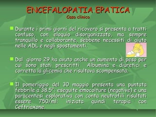 ENCEFALOPATIA EPATICAENCEFALOPATIA EPATICA
Caso clinicoCaso clinico
 Durante i primi giorni del ricovero si presenta a trattiDurante i primi giorni del ricovero si presenta a tratti
confuso, con eloquio disorganizzato, ma sempreconfuso, con eloquio disorganizzato, ma sempre
tranquillo e collaborante, sebbene necessiti di aiutotranquillo e collaborante, sebbene necessiti di aiuto
nelle ADL e negli spostamenti.nelle ADL e negli spostamenti.
 Dal giorno 29 ha avuto anche un aumento di peso perDal giorno 29 ha avuto anche un aumento di peso per
cui sono stati prescritti Albumina e diuretici ecui sono stati prescritti Albumina e diuretici e
corretta la glicemia che risultava scompensata.corretta la glicemia che risultava scompensata.
 Il pomeriggio del 30 maggio presenta una puntataIl pomeriggio del 30 maggio presenta una puntata
febbrile a 38.5°: eseguite emocolture (negative) e unafebbrile a 38.5°: eseguite emocolture (negative) e una
paracentesi esplorativa con conta neutrofili risultatiparacentesi esplorativa con conta neutrofili risultati
essere 750/ml: iniziata quindi terapia conessere 750/ml: iniziata quindi terapia con
Ceftriaxone.Ceftriaxone.
 
