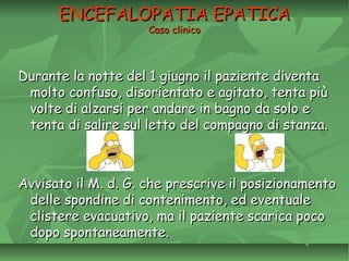 ENCEFALOPATIA EPATICAENCEFALOPATIA EPATICA
Caso clinicoCaso clinico
Durante la notte del 1 giugno il paziente diventaDurante la notte del 1 giugno il paziente diventa
molto confuso, disorientato e agitato, tenta piùmolto confuso, disorientato e agitato, tenta più
volte di alzarsi per andare in bagno da solo evolte di alzarsi per andare in bagno da solo e
tenta di salire sul letto del compagno di stanza.tenta di salire sul letto del compagno di stanza.
Avvisato il M. d. G. che prescrive il posizionamentoAvvisato il M. d. G. che prescrive il posizionamento
delle spondine di contenimento, ed eventualedelle spondine di contenimento, ed eventuale
clistere evacuativo, ma il paziente scarica pococlistere evacuativo, ma il paziente scarica poco
dopo spontaneamente.dopo spontaneamente.
 