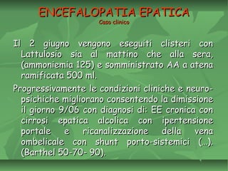 ENCEFALOPATIA EPATICAENCEFALOPATIA EPATICA
Caso clinicoCaso clinico
Il 2 giugno vengono eseguiti clisteri conIl 2 giugno vengono eseguiti clisteri con
Lattulosio sia al mattino che alla sera,Lattulosio sia al mattino che alla sera,
(ammoniemia 125) e somministrato AA a atena(ammoniemia 125) e somministrato AA a atena
ramificata 500 ml.ramificata 500 ml.
Progressivamente le condizioni cliniche e neuro-Progressivamente le condizioni cliniche e neuro-
psichiche migliorano consentendo la dimissionepsichiche migliorano consentendo la dimissione
il giorno 9/06 con diagnosi di: EE cronica conil giorno 9/06 con diagnosi di: EE cronica con
cirrosi epatica alcolica con ipertensionecirrosi epatica alcolica con ipertensione
portale e ricanalizzazione della venaportale e ricanalizzazione della vena
ombelicale con shunt porto-sistemici (…).ombelicale con shunt porto-sistemici (…).
(Barthel 50-70- 90).(Barthel 50-70- 90).
 