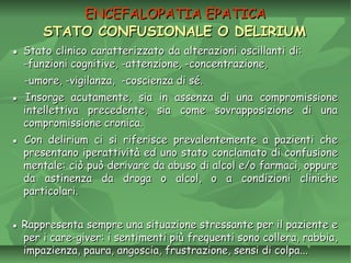 ENCEFALOPATIA EPATICAENCEFALOPATIA EPATICA
STATO CONFUSIONALE O DELIRIUMSTATO CONFUSIONALE O DELIRIUM
▪▪ Stato clinico caratterizzato da alterazioni oscillanti di:Stato clinico caratterizzato da alterazioni oscillanti di:
-funzioni cognitive, -attenzione, -concentrazione,-funzioni cognitive, -attenzione, -concentrazione,
-umore, -vigilanza, -coscienza di sé.-umore, -vigilanza, -coscienza di sé.
▪▪ Insorge acutamente, sia in assenza di una compromissioneInsorge acutamente, sia in assenza di una compromissione
intellettiva precedente, sia come sovrapposizione di unaintellettiva precedente, sia come sovrapposizione di una
compromissione cronica.compromissione cronica.
▪▪ Con delirium ci si riferisce prevalentemente a pazienti cheCon delirium ci si riferisce prevalentemente a pazienti che
presentano iperattività ed uno stato conclamato di confusionepresentano iperattività ed uno stato conclamato di confusione
mentale: ciò può derivare da abuso di alcol e/o farmaci, oppurementale: ciò può derivare da abuso di alcol e/o farmaci, oppure
da astinenza da droga o alcol, o a condizioni clinicheda astinenza da droga o alcol, o a condizioni cliniche
particolari.particolari.
▪▪ Rappresenta sempre una situazione stressante per il paziente eRappresenta sempre una situazione stressante per il paziente e
per i care-giver: i sentimenti più frequenti sono collera, rabbia,per i care-giver: i sentimenti più frequenti sono collera, rabbia,
impazienza, paura, angoscia, frustrazione, sensi di colpa...impazienza, paura, angoscia, frustrazione, sensi di colpa...
 