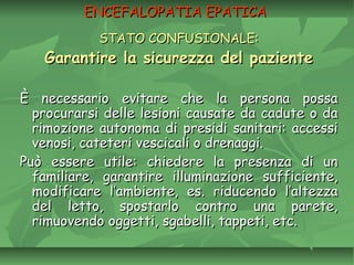 ENCEFALOPATIA EPATICAENCEFALOPATIA EPATICA
STATO CONFUSIONALE:STATO CONFUSIONALE:
Garantire la sicurezza del pazienteGarantire la sicurezza del paziente
È necessario evitare che la persona possaÈ necessario evitare che la persona possa
procurarsi delle lesioni causate da cadute o daprocurarsi delle lesioni causate da cadute o da
rimozione autonoma di presidi sanitari: accessirimozione autonoma di presidi sanitari: accessi
venosi, cateteri vescicali o drenaggi.venosi, cateteri vescicali o drenaggi.
Può essere utile: chiedere la presenza di unPuò essere utile: chiedere la presenza di un
familiare, garantire illuminazione sufficiente,familiare, garantire illuminazione sufficiente,
modificare l’ambiente, es. riducendo l’altezzamodificare l’ambiente, es. riducendo l’altezza
del letto, spostarlo contro una parete,del letto, spostarlo contro una parete,
rimuovendo oggetti, sgabelli, tappeti, etc.rimuovendo oggetti, sgabelli, tappeti, etc.
 