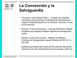 5
La Convención y la
Salvaguardia
© UNESCO Reservados todos los derechos.
• “Incumbe a cada Estado Parte […] adoptar las medidas
necesarias para garantizar la salvaguardia del patrimonio
cultural inmaterial presente en su territorio” (Artículo 11.a de
la Convención).
• Artículo 17 de la Convención – Lista del Patrimonio Cultural
Inmaterial que requiere medidas urgentes de salvaguardia
(LSU).
• Artículo 18 de la Convención – Registro de Mejores
Prácticas de Salvaguardia (véanse también las DO 3 a 7 y
42 a 46).
• Asistencia prioritaria del Fondo del PCI para los elementos
inscritos en la LSU (Artículo 20 de la Convención y DO 9.a).
 